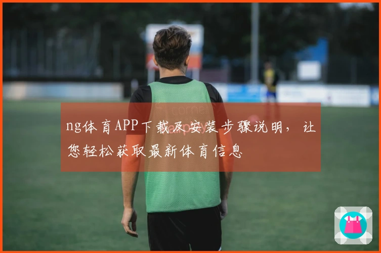 ng体育APP下载及安装步骤说明，让您轻松获取最新体育信息