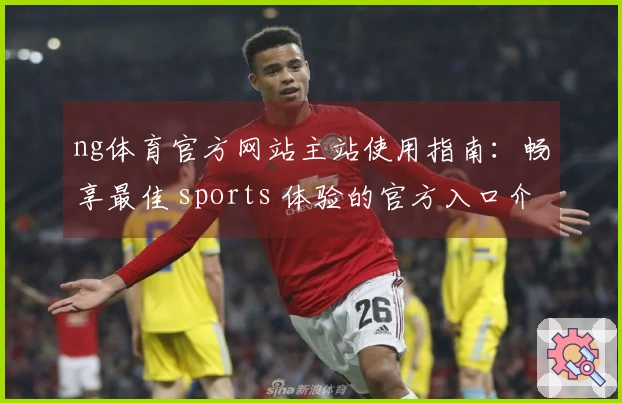 ng体育官方网站主站使用指南：畅享最佳 sports 体验的官方入口介绍