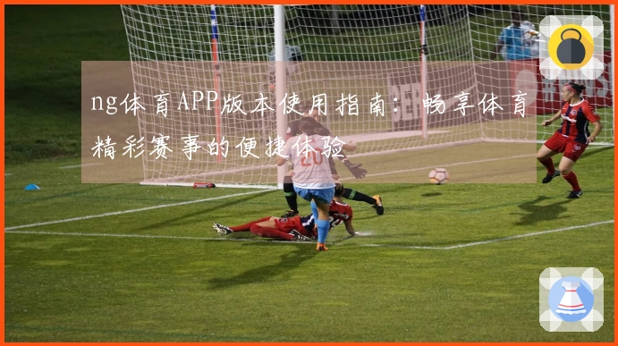 ng体育APP版本使用指南：畅享体育精彩赛事的便捷体验