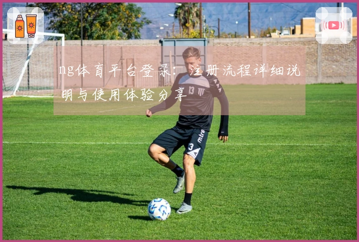 ng体育平台登录：注册流程详细说明与使用体验分享