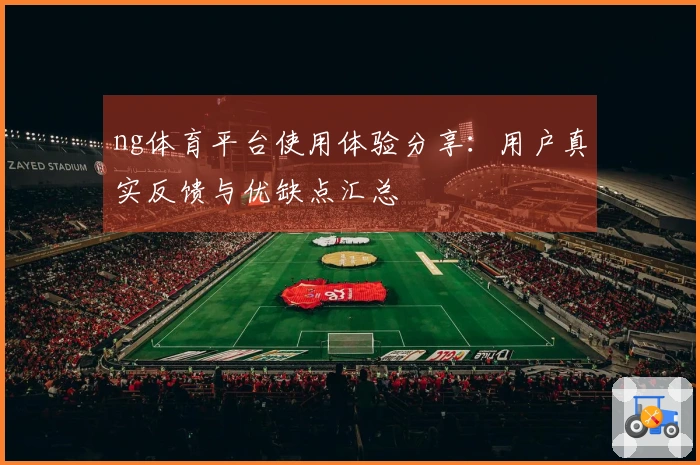ng体育平台使用体验分享：用户真实反馈与优缺点汇总